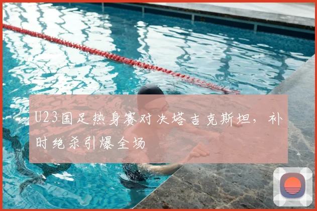 U23国足热身赛对决塔吉克斯坦,补时绝杀引爆全场