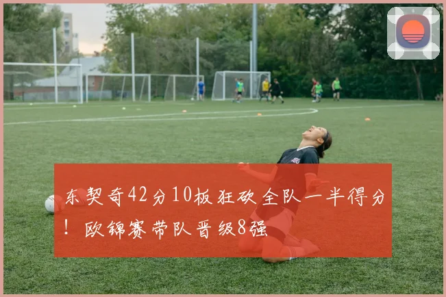东契奇42分10板狂砍全队一半得分！欧锦赛带队晋级8强