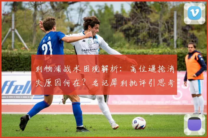 利物浦战术困境解析：高位逼抢消失原因何在？名记犀利批评引思考