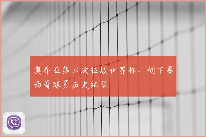 奥乔亚第六次征战世界杯，创下墨西哥球员历史纪录