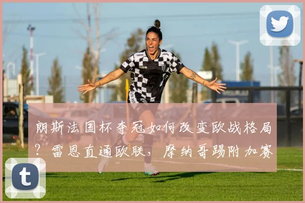 朗斯法国杯夺冠如何改变欧战格局？雷恩直通欧联，摩纳哥踢附加赛规则详解