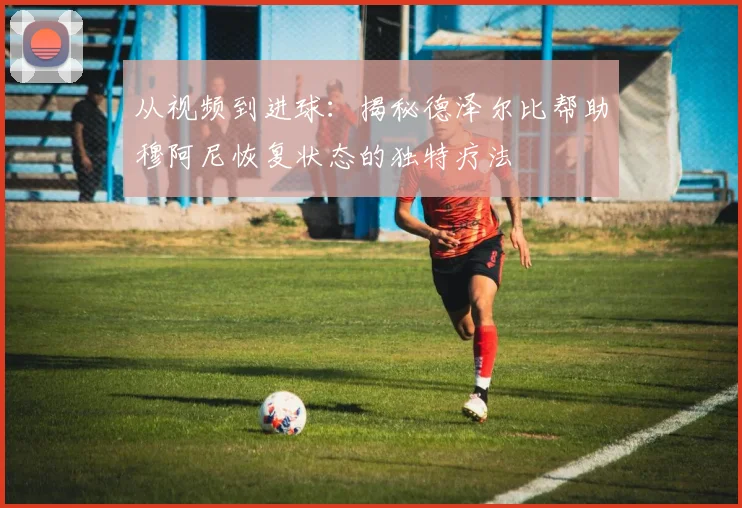 从视频到进球：揭秘德泽尔比帮助穆阿尼恢复状态的独特疗法