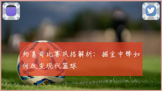 约基奇比赛风格解析：掘金中锋如何改变现代篮球