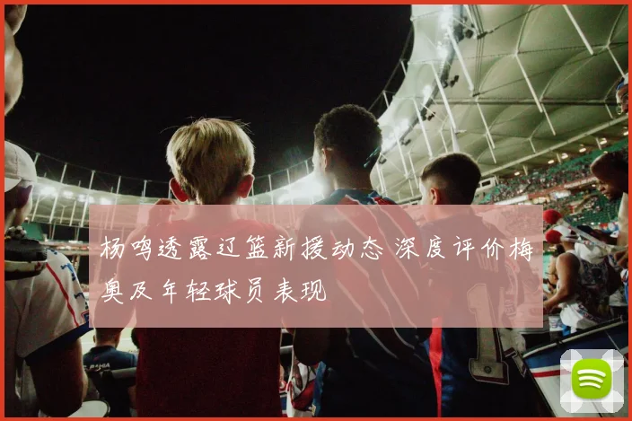 杨鸣透露辽篮新援动态 深度评价梅奥及年轻球员表现