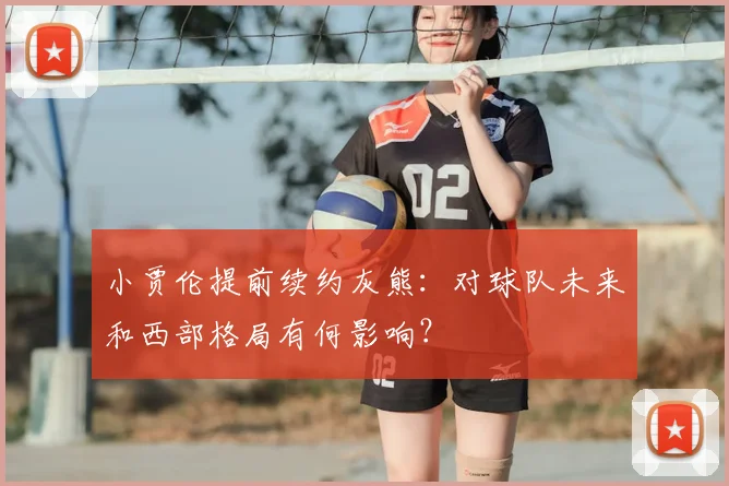 小贾伦提前续约灰熊：对球队未来和西部格局有何影响？