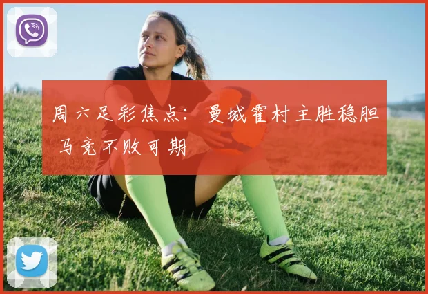 周六足彩焦点：曼城霍村主胜稳胆 马竞不败可期