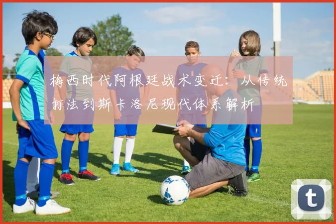梅西时代阿根廷战术变迁：从传统打法到斯卡洛尼现代体系解析