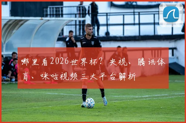 哪里看2026世界杯?央视、腾讯体育、咪咕视频三大平台解析