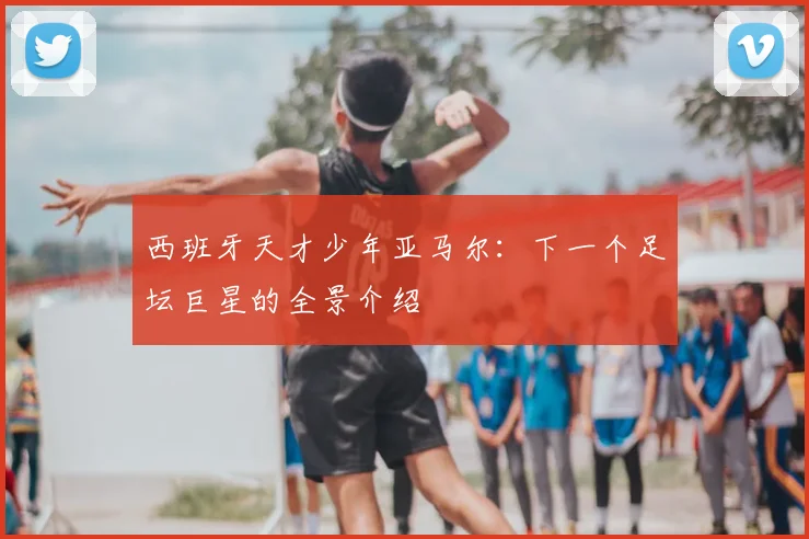 西班牙天才少年亚马尔:下一个足坛巨星的全景介绍