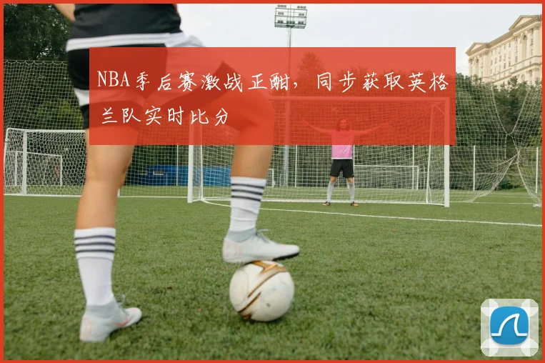 NBA季后赛激战正酣，同步获取英格兰队实时比分