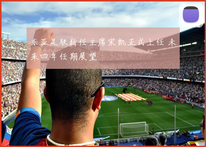 东亚足联新任主席宋凯正式上任 未来四年任期展望