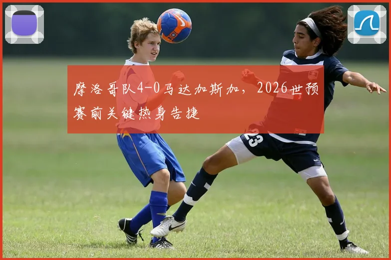 摩洛哥队4-0马达加斯加,2026世预赛前关键热身告捷