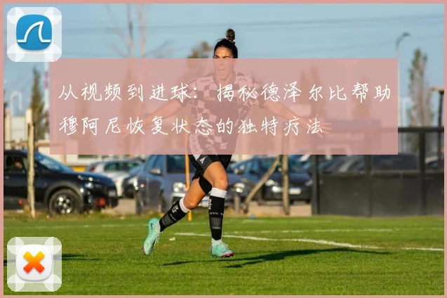 从视频到进球：揭秘德泽尔比帮助穆阿尼恢复状态的独特疗法