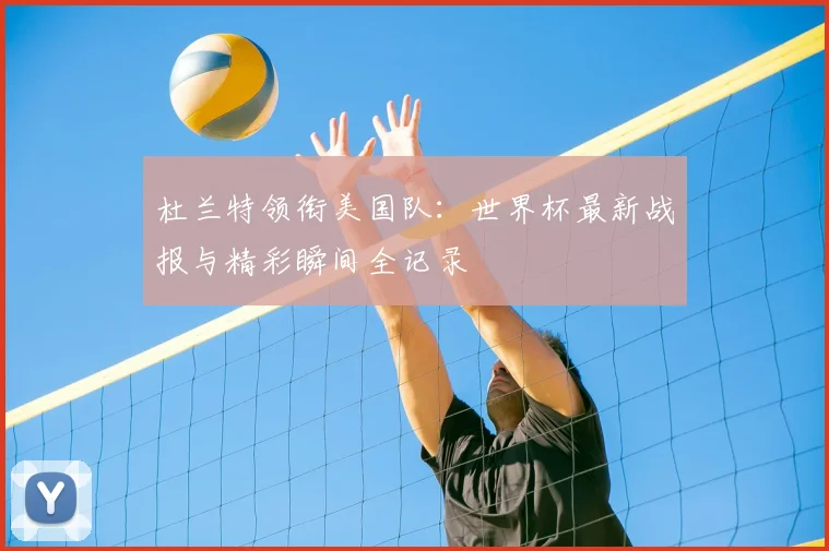 杜兰特领衔美国队：世界杯最新战报与精彩瞬间全记录