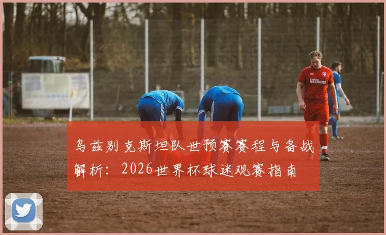 乌兹别克斯坦队世预赛赛程与备战解析：2026世界杯球迷观赛指南