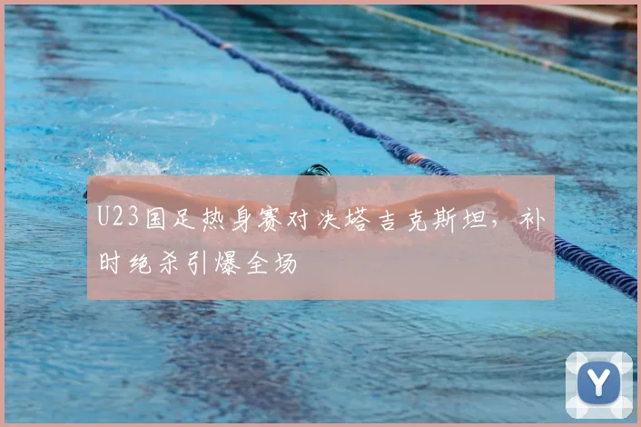 U23国足热身赛对决塔吉克斯坦,补时绝杀引爆全场