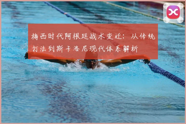 梅西时代阿根廷战术变迁：从传统打法到斯卡洛尼现代体系解析