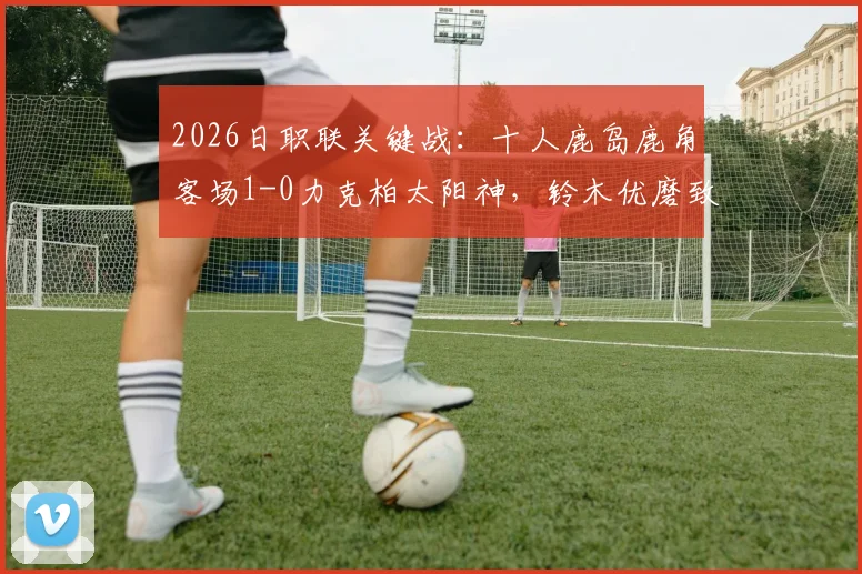 2026日职联关键战：十人鹿岛鹿角客场1-0力克柏太阳神，铃木优磨致命一击制胜