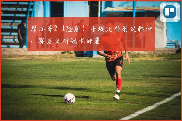 摩洛哥2-1险胜！卡埃比补射定乾坤，赛后分析战术部署